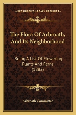 The Flora of Arbroath, and Its Neighborhood: Being a List of Flowering Plants and Ferns (1882) by Arbroath Committee
