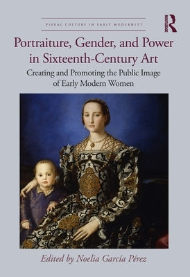 Portraiture, Gender, and Power in Sixteenth-Century Art: Creating and Promoting the Public Image of Early Modern Women by Garc?a P?rez, Noelia