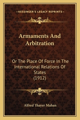 Armaments And Arbitration: Or The Place Of Force In The International Relations Of States (1912) by Mahan, Alfred Thayer