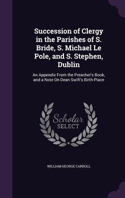 Succession of Clergy in the Parishes of S. Bride, S. Michael Le Pole, and S. Stephen, Dublin: An Appendix From the Preacher's Book, and a Note On Dean by Carroll, William George