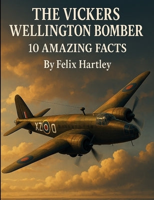 The Vickers Wellington Bomber: 10 Amazing Facts by Hartley, Felix