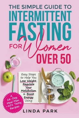 The Simple Guide to Intermittent Fasting for Women Over 50: Easy Steps to Help You Lose Weight, Regulate Your Metabolism & Boost Energy Using A 28-Day by Park, Linda
