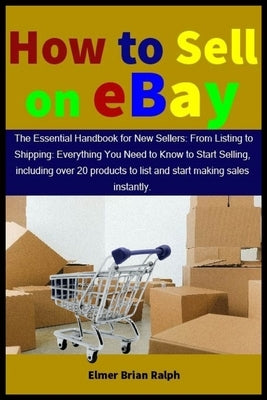 How to Sell on eBay: The Essential Handbook for New Sellers: From Listing to Shipping: Everything You Need to Know to Start Selling, includ by Ralph, Elmer Brian