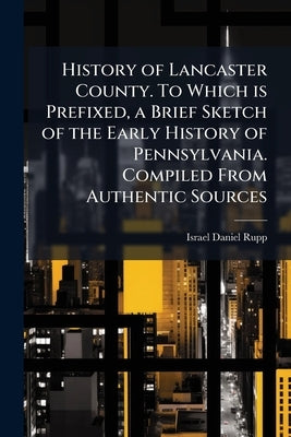History of Lancaster County. To Which is Prefixed, a Brief Sketch of the Early History of Pennsylvania. Compiled From Authentic Sources by Rupp, Israel Daniel