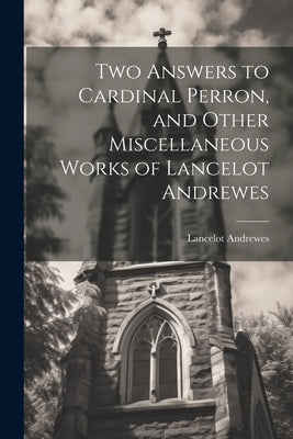 Two Answers to Cardinal Perron, and Other Miscellaneous Works of Lancelot Andrewes by Andrewes, Lancelot