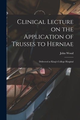 Clinical Lecture on the Application of Trusses to Herniae: Delivered at King's College Hospital by Wood, John