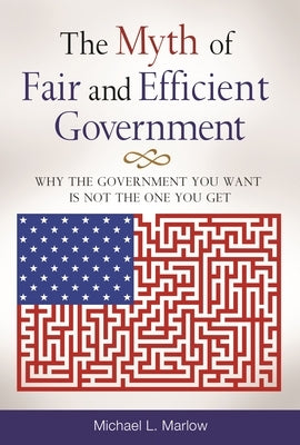 The Myth of Fair and Efficient Government: Why The Government You Want Is Not The One You Get by Marlow, Michael