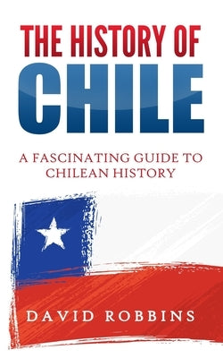 The History of Chile: A Fascinating Guide to Chilean History by Robbins, David