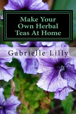Make Your Own Herbal Teas At Home: The Basics Of Tea Making by Lilly Ma, Mt Gabrielle
