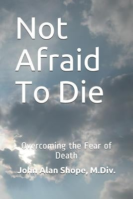 Not Afraid To Die: Overcoming the Fear of Death by Shope M. DIV, John Alan