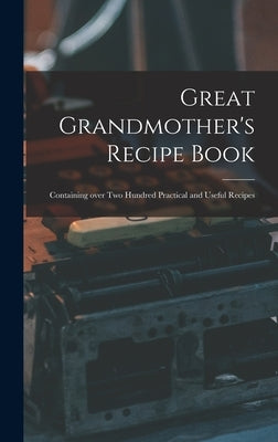 Great Grandmother's Recipe Book: Containing Over Two Hundred Practical and Useful Recipes by Anonymous