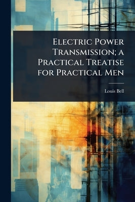 Electric Power Transmission; a Practical Treatise for Practical Men by Bell, Louis