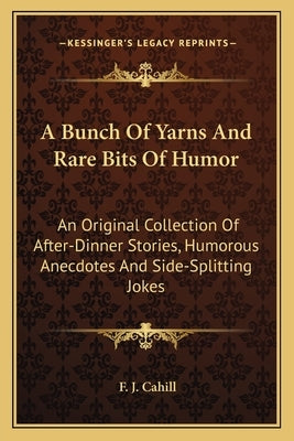 A Bunch of Yarns and Rare Bits of Humor: An Original Collection of After-Dinner Stories, Humorous Anecdotes and Side-Splitting Jokes by Cahill, F. J.