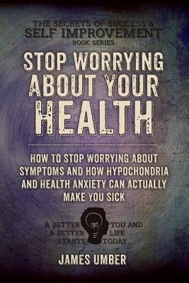 Stop Worrying About Your Health: How To Stop Worrying About Symptoms and how Hypochondria and Health Anxiety Can Actually Make You Sick by Umber, James