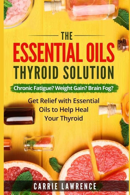 Essential Oils and Thyroid: The Essential Oils Thyroid Solution: Chronic Fatigue? Weight Gain? Brain Fog? Get Relief with Essential Oils to Help H by Lawrence, Carrie