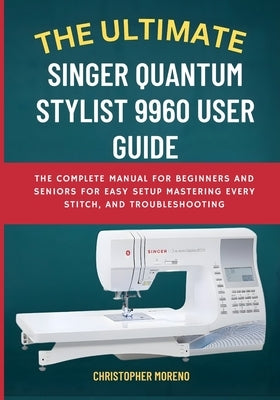 The Ultimate Singer Quantum Stylist 9960 User Guide: The Complete Manual for Beginners and Seniors for Easy Setup, Mastering Every Stitch, and Trouble by Moreno, Christopher