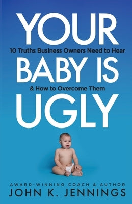 Your Baby Is Ugly: 10 truths business owners need to hear & how to o by Jennings, John