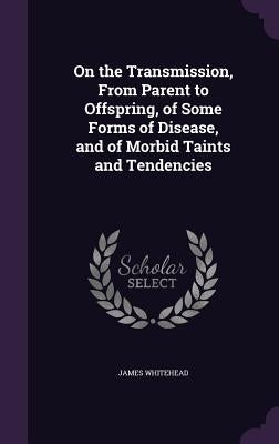 On the Transmission, From Parent to Offspring, of Some Forms of Disease, and of Morbid Taints and Tendencies by Whitehead, James