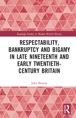 Respectability, Bankruptcy and Bigamy in Late Nineteenth- And Early Twentieth-Century Britain by Benson, John