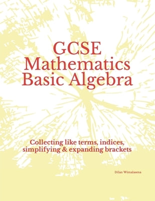 GCSE Mathematics Basic Algebra: Collecting like terms, indices, simplifying & expanding brackets by Wimalasena, Dilan