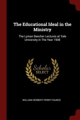 The Educational Ideal in the Ministry: The Lyman Beecher Lectures at Yale University in The Year 1908 by Faunce, William Herbert Perry