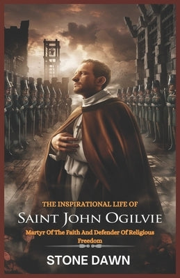 The Inspirational Life of Saint John Ogilvie: Martyr Of The Faith And Defender Of Religious Freedom by Dawn, Stone
