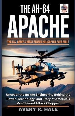 The AH-64 Apache: The U.S. Army's Most Feared Helicopter Ever Built: Uncover the Insane Engineering Behind the Power, Technology, and Story of America by R. Hale, Avery