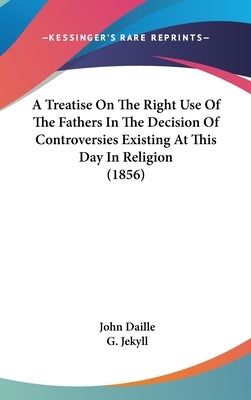 A Treatise On The Right Use Of The Fathers In The Decision Of Controversies Existing At This Day In Religion (1856) by Daille, John