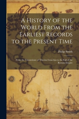 A History of the World From the Earliest Records to the Present Time: From the Triumvirate of Tiberius Gracchus to the Fall of the Roman Empire by Smith, Philip