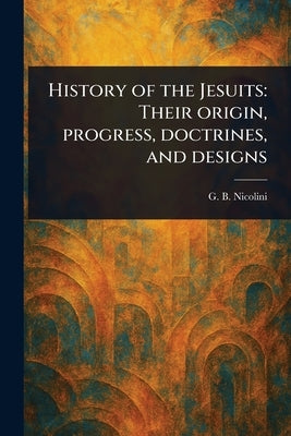 History of the Jesuits: Their Origin, Progress, Doctrines, and Designs by Nicolini, G. B. (Giovanni Battista)