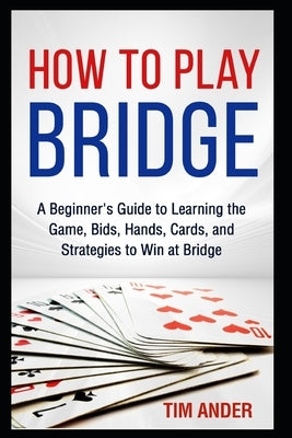 How to Play Bridge: A Beginner's Guide to Learning the Game, Bids, Hands, Cards, and Strategies to Win at Bridge by Ander, Tim