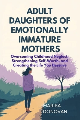 Adult Daughters of Emotionally Immature Mothers: Overcoming Childhood Neglect, Strengthening Self-Worth, and Creating the Life You Deserve by Donovan, Marisa