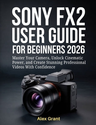 Sony FX2 User Guide for Beginners 2026: Master Your Camera, Unlock Cinematic Power, and Create Stunning Professional Videos With Confidence by Grant, Alex