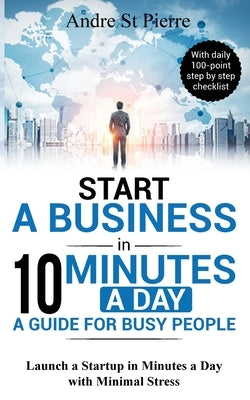 Start a Business in 10 Minutes a Day: A Guide for Busy People: Launch a Startup in Minutes a Day with Minimal Stress (with daily 100-point step by ste by St Pierre, Andre