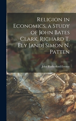 Religion in Economics, a Study of John Bates Clark, Richard T. Ely [and] Simon N. Patten by Everett, John Rutherford 1918-1992
