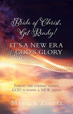 Bride of Christ, Get Ready! It's a New Era & God's Glory: Forget the former things, GOD is doing a NEW thing by Ziadat, Maryam