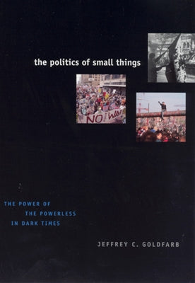 The Politics of Small Things: The Power of the Powerless in Dark Times by Goldfarb, Jeffrey C.