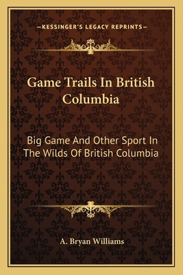 Game Trails In British Columbia: Big Game And Other Sport In The Wilds Of British Columbia by Williams, A. Bryan