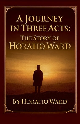 A Journey in Three Acts: The Story of Horatio Ward by Ward, Horatio