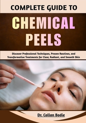 Complete Guide To Chemical Peels: Discover Professional Techniques, Proven Routines, and Transformative Treatments for Clear, Radiant, and Smooth Skin by Bodie, Callan