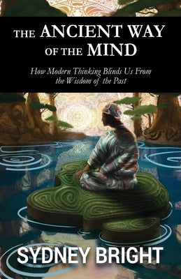 The Ancient Way of the Mind: How Modern Thinking Blinds Us From the Wisdom of the Past by Bright, Sydney