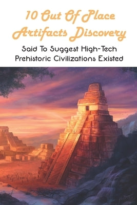 10 Out Of Place Artifacts Discovery: Said To Suggest High-Tech Prehistoric Civilizations Existed: Archeology Book by Marchiony, Roger
