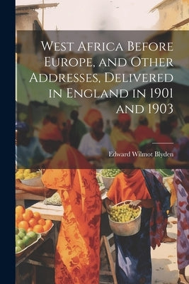 West Africa Before Europe, and Other Addresses, Delivered in England in 1901 and 1903 by Blyden, Edward Wilmot