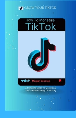 How To Monetize Your TikTok Account: A Complete Guide To Monetizing Your Creative Journey On TikTok by Donovan, Morgan