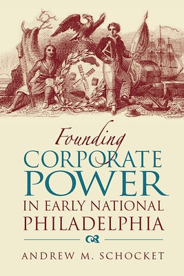 Founding Corporate Power in Early National Philadelphia by Schocket, Andrew