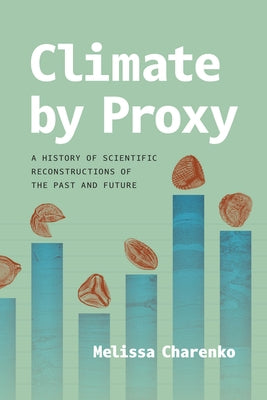 Climate by Proxy: A History of Scientific Reconstructions of the Past and Future by Charenko, Melissa