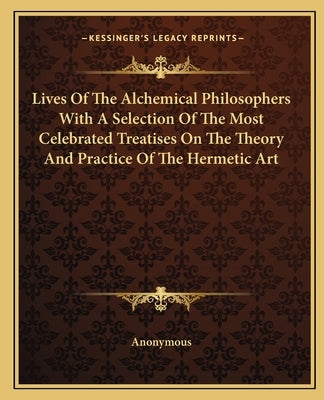 Lives of the Alchemical Philosophers with a Selection of the Most Celebrated Treatises on the Theory and Practice of the Hermetic Art by Anonymous
