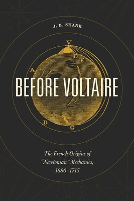 Before Voltaire: The French Origins of "Newtonian" Mechanics, 1680-1715 by Shank, J. B.