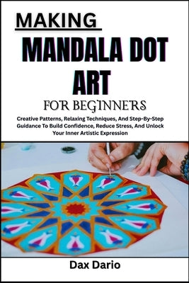 Making Mandala Dot Art for Beginners: Creative Patterns, Relaxing Techniques, And Step-By-Step Guidance To Build Confidence, Reduce Stress, And Unlock by Dario, Dax