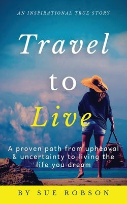 Travel To Live: A proven path from upheaval & uncertainty to living the life you dream by Robson, Sue